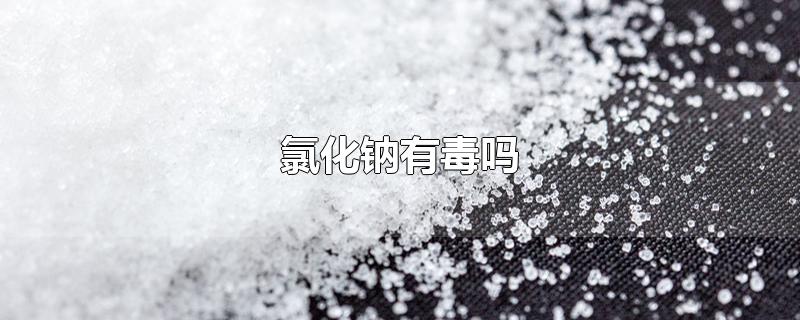 氯化钠有毒吗-最新氯化钠有毒吗整理解答