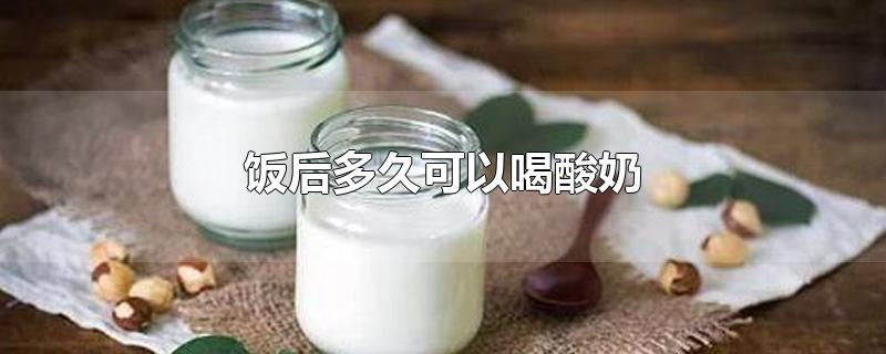 饭后多久可以喝酸奶-最新饭后多久可以喝酸奶整理解答