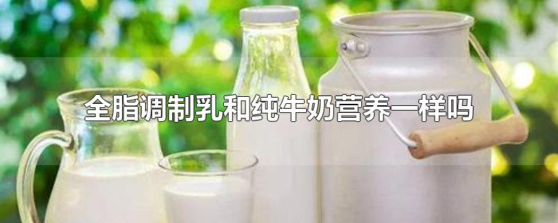 全脂调制乳和纯牛奶营养一样吗-最新全脂调制乳和纯牛奶营养一样吗整理解答