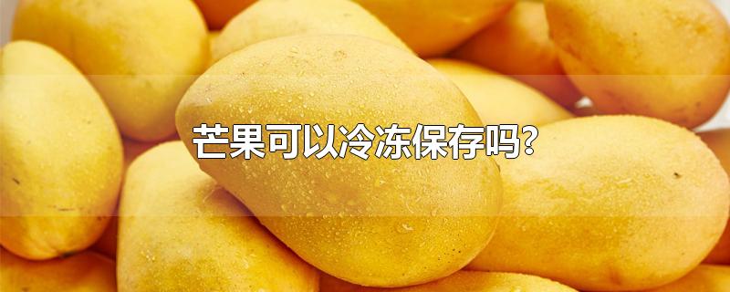 芒果可以冷冻保存吗?-最新芒果可以冷冻保存吗?整理解答