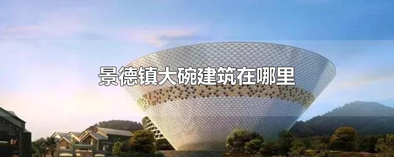 景德镇大碗建筑在哪里-最新景德镇大碗建筑在哪里整理解答