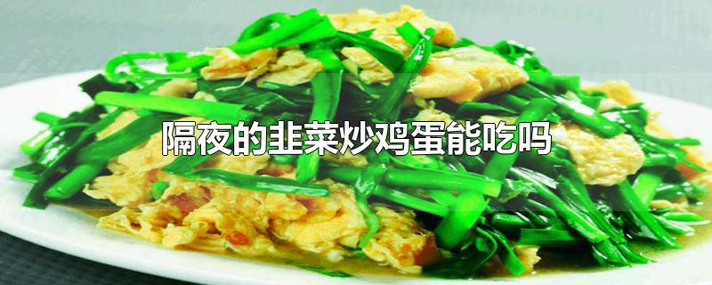 隔夜的韭菜炒鸡蛋能吃吗-最新隔夜的韭菜炒鸡蛋能吃吗整理解答