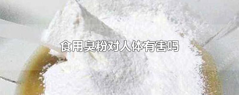 食用臭粉对人体有害吗-最新食用臭粉对人体有害吗整理解答