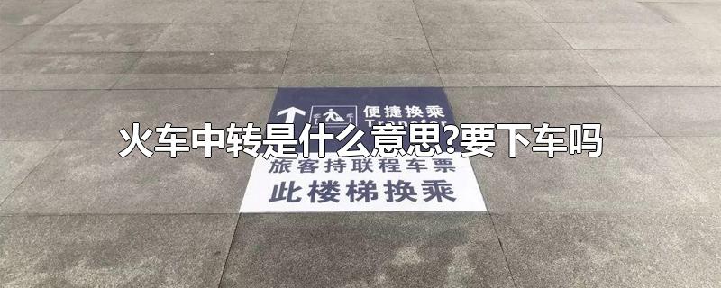 火车中转是什么意思?要下车吗-最新火车中转是什么意思?要下车吗整理解答