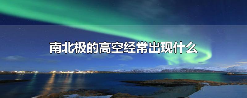 南北极的高空经常出现什么-最新南北极的高空经常出现什么整理解答