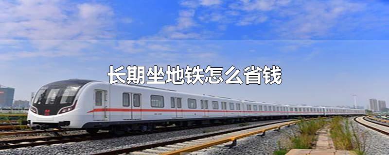 长期坐地铁怎么省钱-最新长期坐地铁怎么省钱整理解答