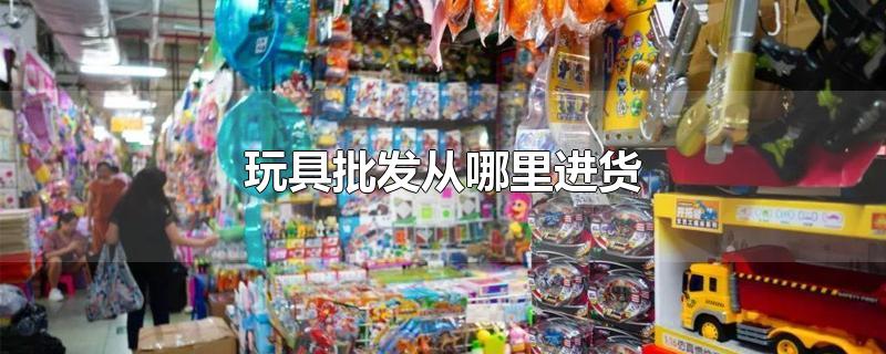 玩具批发从哪里进货-最新玩具批发从哪里进货整理解答