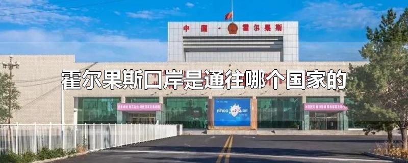 霍尔果斯口岸是通往哪个国家的-最新霍尔果斯口岸是通往哪个国家的整理解答