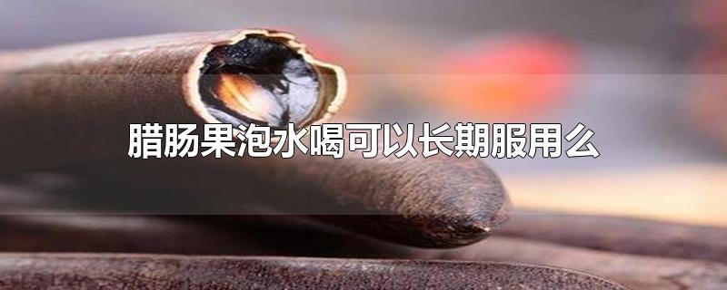 腊肠果泡水喝可以长期服用么-最新腊肠果泡水喝可以长期服用么整理解答