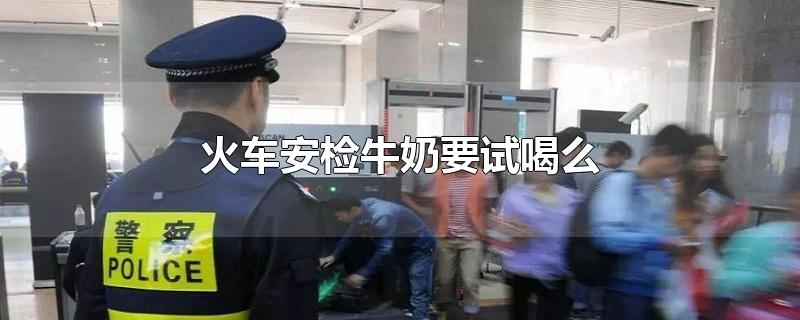 火车安检牛奶要试喝么-最新火车安检牛奶要试喝么整理解答