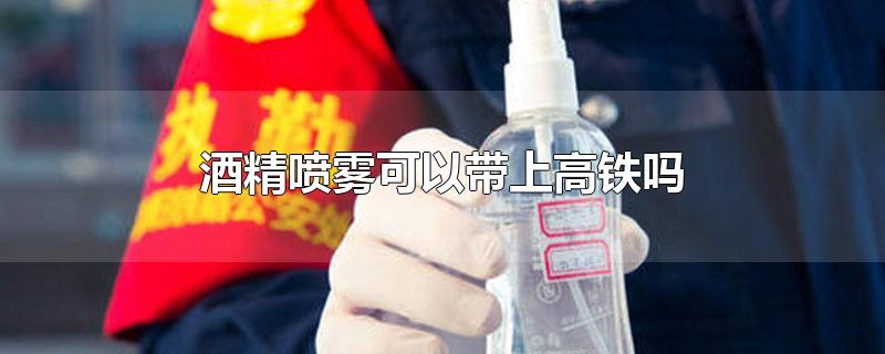 酒精喷雾可以带上高铁吗-最新酒精喷雾可以带上高铁吗整理解答