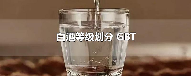 白酒等级划分 GBT-最新白酒等级划分 GBT整理解答