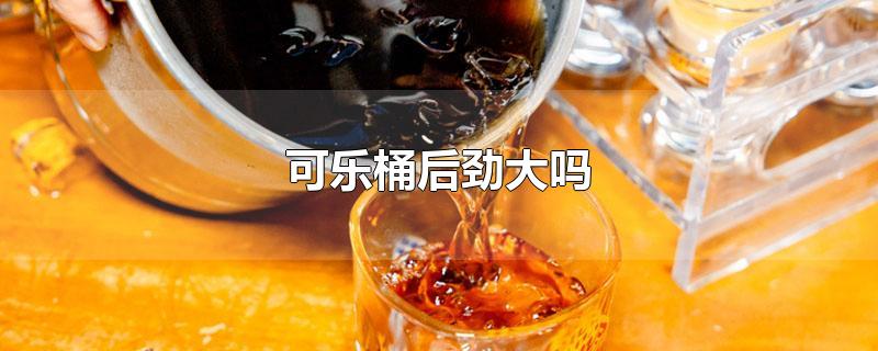 可乐桶后劲大吗-最新可乐桶后劲大吗整理解答