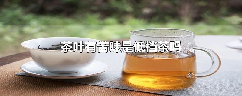 茶叶有苦味是低档茶吗-最新茶叶有苦味是低档茶吗整理解答