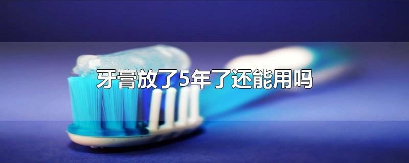 牙膏放了5年了还能用吗-最新牙膏放了5年了还能用吗整理解答