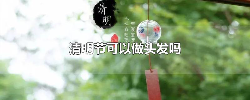 清明节可以做头发吗-最新清明节可以做头发吗整理解答