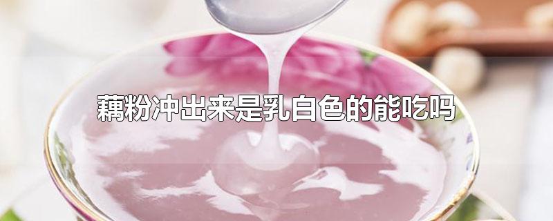 藕粉冲出来是乳白色的能吃吗-最新藕粉冲出来是乳白色的能吃吗整理解答