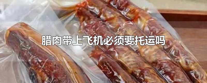 腊肉带上飞机必须要托运吗-最新腊肉带上飞机必须要托运吗整理解答