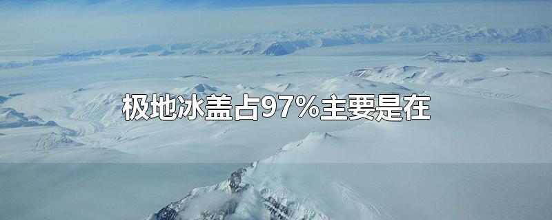 极地冰盖占97%主要是在-最新极地冰盖占97%主要是在整理解答