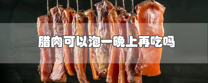 腊肉可以泡一晚上再吃吗-最新腊肉可以泡一晚上再吃吗整理解答