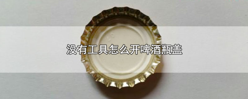 没有工具怎么开啤酒瓶盖-最新没有工具怎么开啤酒瓶盖整理解答