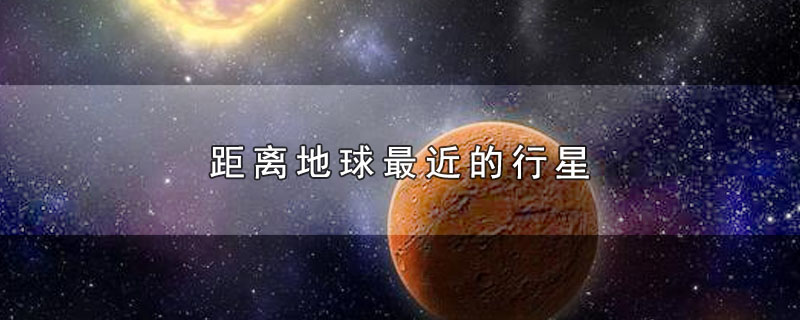 距离地球最近的行星-最新距离地球最近的行星整理解答