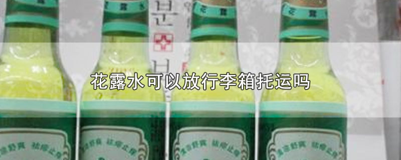 花露水可以放行李箱托运吗-最新花露水可以放行李箱托运吗整理解答