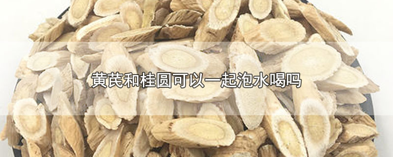 黄芪和桂圆可以一起泡水喝吗-最新黄芪和桂圆可以一起泡水喝吗整理解答