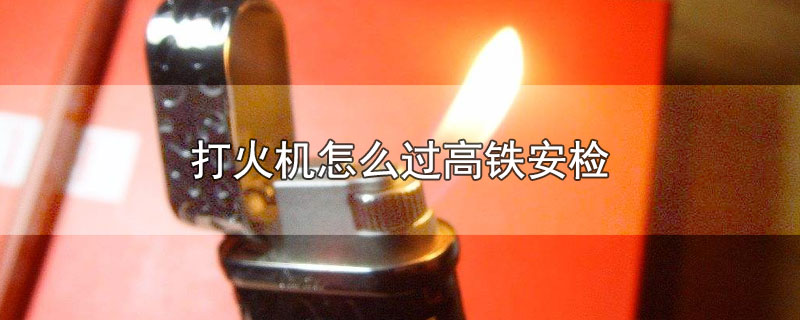 打火机怎么过高铁安检-最新打火机怎么过高铁安检整理解答