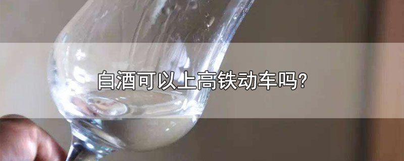 白酒可以上高铁动车吗?-最新白酒可以上高铁动车吗?整理解答