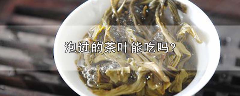 泡过的茶叶能吃吗?-最新泡过的茶叶能吃吗?整理解答